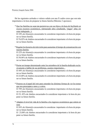 Premios Joaquín Sama 2006



  De las siguientes actitudes o valores señala con una X cuáles crees que son más
importantes a la hora de preparar tu futura familia (Máximo 3 opciones).

     * Que las familias no sean tan permisivas con sus hijos a la hora de facilitarle en
       exceso recursos económicos, (demasiado años estudiando, “pagas” altas sin
       estar trabajando...).
       El 18% de Alumn@s encuestados lo consideran importante a la hora de prepa-
       rar su futura familia.
       El 76,92% de Adultos encuestados lo consideran importante a la hora de prepa-
       rar su futura familia.

     * Regular los horarios de televisión para aumentar el tiempo de comunicación con
       nuestra familia.
       El 22% de Alumn@s encuestados lo consideran importante a la hora de prepa-
       rar su futura familia.
       El 38,46% de Adultos encuestados lo consideran importante a la hora de prepa-
       rar su futura familia.

     * Pactar un tiempo determinado entre los miembros de la familia dedicado exclu-
       sivamente a hablar de sus problemas, asuntos importantes...
       El 44% de Alumn@s encuestados lo consideran importante a la hora de prepa-
       rar su futura familia.
       El 23,08% de Adultos encuestados lo consideran importante a la hora de prepa-
       rar su futura familia.

     * Ponerse en el papel del otro para entender las distintas formas de ver los temas
       que nos preocupan a unos y a otros.
       El 70% de Alumn@s encuestados lo consideran importante a la hora de prepa-
       rar su futura familia.
       El 53, 85% de Adultos encuestados lo consideran importante a la hora de pre-
       parar su futura familia.

     * Adaptar el nivel de vida de la familia a los ingresos económicos que entren en
       casa.
       El 56% de Alumn@s encuestados lo consideran importante a la hora de prepa-
       rar su futura familia.
       El 23,08% de Adultos encuestados lo consideran importante a la hora de pre-
       parar su futura familia.



74
 