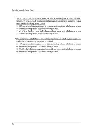 Premios Joaquín Sama 2006



     * Dar a conocer las consecuencias de los malos hábitos para la salud (alcohol,
       tabaco...) y proponer actividades o prácticas deportivas para los alumnos, ya que
       éstas son saludables y beneficiosas.
       El 40% de Alumn@s encuestados lo consideran importante a la hora de actuar
       de forma correcta para un buen desarrollo personal.
       El 61,54% de Adultos encuestados lo consideran importante a la hora de actuar
       de forma correcta para un buen desarrollo personal.

     * Dar importancia a todo lo que nos rodea, y no sólo a los estudios, para que nues-
       tro futuro se base en algo más que lo laboral.
       El 68% de Alumn@s encuestados lo consideran importante a la hora de actuar
       de forma correcta para un buen desarrollo personal.
       El 69,23% de Adultos encuestados lo consideran importante a la hora de actuar
       de forma correcta para un buen desarrollo personal.




76
 