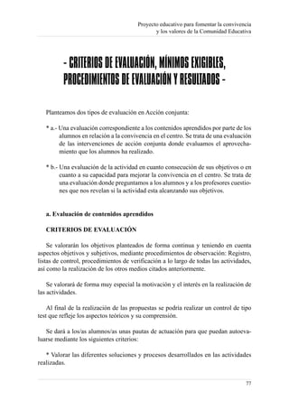 Proyecto educativo para fomentar la convivencia
                                               y los valores de la Comunidad Educativa




          - CRITERIOS DE EVALUACIÓN, MÍNIMOS EXIGIBLES,
          PROCEDIMIENTOS DE EVALUACIÓN Y RESULTADOS -

   Planteamos dos tipos de evaluación en Acción conjunta:

   * a.- Una evaluación correspondiente a los contenidos aprendidos por parte de los
         alumnos en relación a la convivencia en el centro. Se trata de una evaluación
         de las intervenciones de acción conjunta donde evaluamos el aprovecha-
         miento que los alumnos ha realizado.

   * b.- Una evaluación de la actividad en cuanto consecución de sus objetivos o en
         cuanto a su capacidad para mejorar la convivencia en el centro. Se trata de
         una evaluación donde preguntamos a los alumnos y a los profesores cuestio-
         nes que nos revelan si la actividad esta alcanzando sus objetivos.


   a. Evaluación de contenidos aprendidos

   CRITERIOS DE EVALUACIÓN

    Se valorarán los objetivos planteados de forma continua y teniendo en cuenta
aspectos objetivos y subjetivos, mediante procedimientos de observación: Registro,
listas de control, procedimientos de verificación a lo largo de todas las actividades,
así como la realización de los otros medios citados anteriormente.

    Se valorará de forma muy especial la motivación y el interés en la realización de
las actividades.

    Al final de la realización de las propuestas se podría realizar un control de tipo
test que refleje los aspectos teóricos y su comprensión.

   Se dará a los/as alumnos/as unas pautas de actuación para que puedan autoeva-
luarse mediante los siguientes criterios:

   * Valorar las diferentes soluciones y procesos desarrollados en las actividades
realizadas.


                                                                                    77
 
