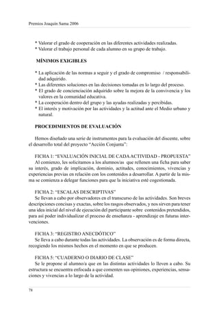 Premios Joaquín Sama 2006



     * Valorar el grado de cooperación en las diferentes actividades realizadas.
     * Valorar el trabajo personal de cada alumno en su grupo de trabajo.

     MÍNIMOS EXIGIBLES

     * La aplicación de las normas a seguir y el grado de compromiso / responsabili-
       dad adquirido.
     * Las diferentes soluciones en las decisiones tomadas en lo largo del proceso.
     * El grado de concienciación adquirido sobre la mejora de la convivencia y los
       valores en la comunidad educativa.
     * La cooperación dentro del grupo y las ayudas realizadas y percibidas.
     * El interés y motivación por las actividades y la actitud ante el Medio urbano y
       natural.

     PROCEDIMIENTOS DE EVALUACIÓN

    Hemos diseñado una serie de instrumentos para la evaluación del discente, sobre
el desarrollo total del proyecto “Acción Conjunta”:

   FICHA 1: “EVALUACIÓN INICIAL DE CADA ACTIVIDAD - PROPUESTA”
   Al comienzo, les solicitamos a los alumnos/as que rellenen una ficha para saber
su interés, grado de implicación, dominio, actitudes, conocimientos, vivencias y
experiencias previas en relación con los contenidos a desarrollar. A partir de la mis-
ma se comienza a delegar funciones para que la iniciativa esté cogestionada.

   FICHA 2: “ESCALAS DESCRIPTIVAS”
   Se llevan a cabo por observadores en el transcurso de las actividades. Son breves
descripciones concisas y exactas, sobre los rasgos observados, y nos sirven para tener
una idea inicial del nivel de ejecución del participante sobre contenidos pretendidos,
para así poder individualizar el proceso de enseñanza - aprendizaje en futuras inter-
venciones.

   FICHA 3: “REGISTRO ANECDÓTICO”
   Se lleva a cabo durante todas las actividades. La observación es de forma directa,
recogiendo los mismos hechos en el momento en que se producen.

    FICHA 5: “CUADERNO O DIARIO DE CLASE”
    Se le propone al alumno/a que en las distintas actividades lo lleven a cabo. Su
estructura se encuentra enfocada a que comenten sus opiniones, experiencias, sensa-
ciones y vivencias a lo largo de la actividad.

78
 