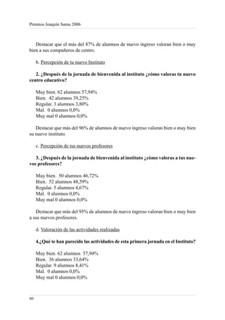 Premios Joaquín Sama 2006



   Destacar que el más del 87% de alumnos de nuevo ingreso valoran bien o muy
bien a sus compañeros de centro.

     b. Percepción de tu nuevo Instituto

   2. ¿Después de la jornada de bienvenida al instituto ¿cómo valoras tu nuevo
centro educativo?

     Muy bien. 62 alumnos 57,94%
     Bien. 42 alumnos 39,25%
     Regular. 3 alumnos 3,80%
     Mal. 0 alumnos 0,0%
     Muy mal 0 alumnos 0,0%

   Destacar que más del 96% de alumnos de nuevo ingreso valoran bien o muy bien
su nuevo instituto.

     c. Percepción de tus nuevos profesores

   3. ¿Después de la jornada de bienvenida al instituto ¿cómo valoras a tus nue-
vos profesores?

     Muy bien. 50 alumnos 46,72%
     Bien. 52 alumnos 48,59%
     Regular. 5 alumnos 4,67%
     Mal. 0 alumnos 0,0%
     Muy mal 0 alumnos 0,0%

   Destacar que más del 95% de alumnos de nuevo ingreso valoran bien o muy bien
a sus nuevos profesores.

     d. Valoración de las actividades realizadas

     4.¿Qué te han parecido las actividades de esta primera jornada en el Instituto?

     Muy bien. 62 alumnos 57,94%
     Bien. 36 alumnos 33,64%
     Regular. 9 alumnos 8,41%
     Mal. 0 alumnos 0,0%
     Muy mal 0 alumnos 0,0%



80
 