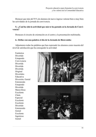 Proyecto educativo para fomentar la convivencia
                                              y los valores de la Comunidad Educativa



    Destacar que más del 91% de alumnos de nuevo ingreso valoran bien o muy bien
las actividades de la jornada de convivencia.

   5.- ¿Cual ha sido la actividad que más te ha gustado en la Jornada de Convi-
vencia?

   Destacan el circuito de orientación en el centro y la presentación multimedia.

   6.- Define con una palabra el día de la Jornada de Bienvenida:

   Adjuntamos todas las palabras que han expresado los alumnos como muestra del
nivel de satisfacción que ha conseguido la actividad:

   Fantástica
   Divertido
   Estupendo
   Convivencia
   Divertida
   Divertida
   Divertida
   Original
   Divertidos
   Educativa
   Diversión. Genial
   Entretenido
   Estupendo
   Divertida
   Maravilloso
   Excelente
   Chula
   Especial
   Excelente
   Excelente
   Divertido
   Entretenido
   Genial
   Excelente
   Ingenioso
   Genial



                                                                                    81
 