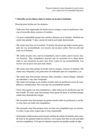 Proyecto educativo para fomentar la convivencia
                                             y los valores de la Comunidad Educativa



7. Describe en tres líneas cómo te sientes en tu nuevo Instituto:

Descripciones hechas por los alumnos:

- Todo muy bien organizado, he hecho nuevos amigos y nuevos profesores. Gra-
  cias al recorrido ahora conozco el instituto.

- Un poco sorprendido porque hay muchos alumnos en el instituto. También me
  siento más grande. Y aún, a pesar de toda la actividad, desorientado.

- Me siento muy bien en el instituto. El primer día pensé que había mucha gente,
  pero me voy acostumbrado. Los recreos son un poco cortos. Pero no está mal
  estar en el instituto.

- Me siento un poco raro, nuevos compañeros, nuevo centro, nuevo recreo, nue-
  vos horarios…Hay compañeros mayores que en ocasiones no te dejan hacer
  nada..es una sensación un poco rara. Poco a poco te vas acostumbrando. Los
  recreos son un poco raro pero más chulos.

- Me siento muy bien porque he hecho nuevos amigos, conozco el instituto. Me
  siento muy integrada y me gusta tener un ordenador para mi compañera y yo.

- Me siento muy bien porque tenemos sillas cómodas y mesas limpias. Además
  un ordenador y una clase estupenda.
- Me siento raro porque es un cambio extraño tanto de profesores como de com-
  pañeros e instalaciones. Pero creo que me acostumbraré pronto.

- Estoy muy agusto con mis compañeros y sobre todo con los profesores que me
  han tocado. Yo estoy muy bien porque tenía ganas de pasar al instituto porque
  estaba muy aburrida del colegio

- Me encuentro muy bien porque me gustan mucho todos los profesores y me lle-
  vo muy bien con todos mis compañeros.

- Me encuentro muy bien porque estoy en clase con compañeros que ya conocía.
  La clase, la que estoy seguro que es muy responsable.

- Al principio estaba un poco nerviosa por cambiar de colegio al instituto, pero cuan-
  do entré se me quitaron todos los nervios y me lo pase muy bien en esta actividad
  con mis compañeros. Creo que los alumnos mayores me pueden ayudar en algo.

                                                                                   83
 