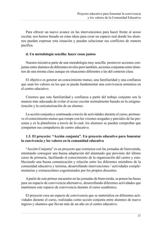 Proyecto educativo para fomentar la convivencia
                                               y los valores de la Comunidad Educativa



   Para ofrecer un nuevo avance en las intervenciones para hacer frente al acoso
escolar, nos hemos basado en estas ideas para crear un espacio real donde los alum-
nos puedan expresar esta situación y puedan solucionar sus conflictos de manera
pacífica.

   d. Un metodología sencilla: hacer cosas juntos

   Nuestra iniciativa parte de una metodología muy sencilla: promover acciones con-
juntas entre alumnos de diferentes niveles pero también, acciones conjuntas entre alum-
nos de una misma clase aunque en situaciones diferentes a las del contexto clase.

    El objetivo es generar un conocimiento mutuo, una familiaridad y una confianza
que sean los valores en los que se pueda fundamentar una convivencia armónica en
el centro educativo.

    Creemos que esta familiaridad y confianza a partir del trabajo conjunto son la
manera más adecuada de evitar el acoso escolar normalmente basado en la estigma-
tización y la caricaturización de un alumno.

   La acción conjunta y continuada a través de actividades durante el curso, promue-
ve el conocimiento mutuo que rompe con las visiones sesgadas y parciales de las per-
sonas y es la plataforma a través de la cual, los alumnos se pueden comprobar que
comparten sus compañeros de centro educativo.

    1.3. El proyecto: “Acción conjunta”. Un proyecto educativo para fomentar
la convivencia y los valores en la comunidad educativa

    “Acción Conjunta” es un proyecto que comienza con las jornadas de bienvenida,
intentando conseguir una buena adaptación del alumnado que proviene del último
curso de primaria, facilitando el conocimiento de la organización del centro y esta-
bleciendo una buena comunicación y relación entre los diferentes miembros de la
comunidad educativa y termina, desarrollando intervenciones / actividades comple-
mentarias y extraescolares cogestionados por los propios discentes.

   A partir de este primer encuentro en las jornadas de bienvenida, se ponen las bases
para un espacio de convivencia alternativo, desarrollando diferentes actividades que
mantienen este espacio de convivencia durante el curso académico.

   El proyecto crea un espacio de convivencia que se materializa en diferentes acti-
vidades durante el curso, realizadas como acción conjunta entre alumnos de nuevo
ingreso y alumnos que llevan más de un año en el centro educativo.


                                                                                    21
 