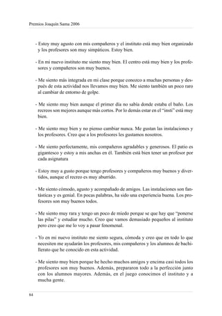 Premios Joaquín Sama 2006



     - Estoy muy agusto con mis compañeros y el instituto está muy bien organizado
       y los profesores son muy simpáticos. Estoy bien.

     - En mi nuevo instituto me siento muy bien. El centro está muy bien y los profe-
       sores y compañeros son muy buenos.

     - Me siento más integrada en mi clase porque conozco a muchas personas y des-
       pués de esta actividad nos llevamos muy bien. Me siento también un poco raro
       al cambiar de entorno de golpe.

     - Me siento muy bien aunque el primer día no sabía donde estaba el baño. Los
       recreos son mejores aunque más cortos. Por lo demás estar en el “insti” está muy
       bien.

     - Me siento muy bien y no pienso cambiar nunca. Me gustan las instalaciones y
       los profesores. Creo que a los profesores les gustamos nosotros.

     - Me siento perfectamente, mis compañeros agradables y generosos. El patio es
       gigantesco y estoy a mis anchas en él. También está bien tener un profesor por
       cada asignatura

     - Estoy muy a gusto porque tengo profesores y compañeros muy buenos y diver-
       tidos, aunque el recreo es muy aburrido.

     - Me siento cómodo, agusto y acompañado de amigos. Las instalaciones son fan-
       tásticas y es genial. En pocas palabras, ha sido una experiencia buena. Los pro-
       fesores son muy buenos todos.

     - Me siento muy rara y tengo un poco de miedo porque se que hay que “ponerse
       las pilas” y estudiar mucho. Creo que vamos demasiado pequeños al instituto
       pero creo que me lo voy a pasar fenomenal.

     - Yo en mi nuevo instituto me siento segura, cómoda y creo que en todo lo que
       necesiten me ayudarán los profesores, mis compañeros y los alumnos de bachi-
       llerato que he conocido en esta actividad.

     - Me siento muy bien porque he hecho muchos amigos y encima casi todos los
       profesores son muy buenos. Además, prepararon todo a la perfección junto
       con los alumnos mayores. Además, en el juego conocimos el instituto y a
       mucha gente.

84
 