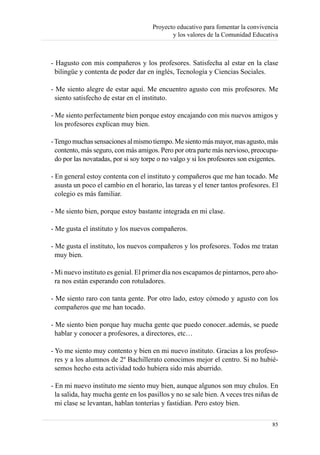 Proyecto educativo para fomentar la convivencia
                                             y los valores de la Comunidad Educativa



- Hagusto con mis compañeros y los profesores. Satisfecha al estar en la clase
  bilingüe y contenta de poder dar en inglés, Tecnología y Ciencias Sociales.

- Me siento alegre de estar aquí. Me encuentro agusto con mis profesores. Me
  siento satisfecho de estar en el instituto.

- Me siento perfectamente bien porque estoy encajando con mis nuevos amigos y
  los profesores explican muy bien.

- Tengo muchas sensaciones al mismo tiempo. Me siento más mayor, mas agusto, más
  contento, más seguro, con más amigos. Pero por otra parte más nervioso, preocupa-
  do por las novatadas, por si soy torpe o no valgo y si los profesores son exigentes.

- En general estoy contenta con el instituto y compañeros que me han tocado. Me
  asusta un poco el cambio en el horario, las tareas y el tener tantos profesores. El
  colegio es más familiar.

- Me siento bien, porque estoy bastante integrada en mi clase.

- Me gusta el instituto y los nuevos compañeros.

- Me gusta el instituto, los nuevos compañeros y los profesores. Todos me tratan
  muy bien.

- Mi nuevo instituto es genial. El primer día nos escapamos de pintarnos, pero aho-
  ra nos están esperando con rotuladores.

- Me siento raro con tanta gente. Por otro lado, estoy cómodo y agusto con los
  compañeros que me han tocado.

- Me siento bien porque hay mucha gente que puedo conocer..además, se puede
  hablar y conocer a profesores, a directores, etc…

- Yo me siento muy contento y bien en mi nuevo instituto. Gracias a los profeso-
  res y a los alumnos de 2º Bachillerato conocimos mejor el centro. Si no hubié-
  semos hecho esta actividad todo hubiera sido más aburrido.

- En mi nuevo instituto me siento muy bien, aunque algunos son muy chulos. En
  la salida, hay mucha gente en los pasillos y no se sale bien. A veces tres niñas de
  mi clase se levantan, hablan tonterías y fastidian. Pero estoy bien.

                                                                                   85
 