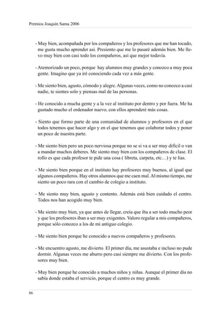 Premios Joaquín Sama 2006



     - Muy bien, acompañada por los compañeros y los profesores que me han tocado,
       me gusta mucho aprender así. Presiento que me lo pasaré además bien. Me lle-
       vo muy bien con casi todo los compañeros, así que mejor todavía.

     - Atemorizado un poco, porque hay alumnos muy grandes y conozco a muy poca
       gente. Imagino que ya iré conociendo cada vez a más gente.

     - Me siento bien, agusto, cómodo y alegre. Algunas veces, como no conozco a casi
       nadie, te sientes solo y piensas mal de las personas.

     - He conocido a mucha gente y a la vez al instituto por dentro y por fuera. Me ha
       gustado mucho el ordenador nuevo, con ellos aprenderé más cosas.

     - Siento que formo parte de una comunidad de alumnos y profesores en el que
       todos tenemos que hacer algo y en el que tenemos que colaborar todos y poner
       un poco de nuestra parte.

     - Me siento bien pero un poco nerviosa porque no se si va a ser muy difícil o van
       a mandar muchos deberes. Me siento muy bien con los compañeros de clase. El
       rollo es que cada profesor te pide una cosa ( libreta, carpeta, etc…) y te lías.

     - Me siento bien porque en el instituto hay profesores muy buenos, al igual que
       algunos compañeros. Hay otros alumnos que me caen mal. Al mismo tiempo, me
       siento un poco rara con el cambio de colegio a instituto.

     - Me siento muy bien, agusto y contento. Además está bien cuidado el centro.
       Todos nos han acogido muy bien.

     - Me siento muy bien, ya que antes de llegar, creía que iba a ser todo mucho peor
       y que los profesores iban a ser muy exigentes. Valoro regular a mis compañeros,
       porque sólo conozco a los de mi antiguo colegio.

     - Me siento bien porque he conocido a nuevos compañeros y profesores.

     - Me encuentro agusto, me divierto. El primer día, me asustaba e incluso no pude
       dormir. Algunas veces me aburro pero casi siempre me divierto. Con los profe-
       sores muy bien.

     - Muy bien porque he conocido a muchos niños y niñas. Aunque el primer día no
       sabía donde estaba el servicio, porque el centro es muy grande.

86
 