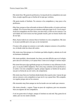 Premios Joaquín Sama 2006



     - Me siento bien. Me gusta los profesores y la mayoría de los compañeros me caen
       bien, excepto aquellos que se burlan de la ropa que vestimos.

     - Me gusta mucho el Instituto. No conozco a los compañeros y muy poco a los
       profesores.

     - Muy bien, porque se han esforzado en darnos la Bienvenida y el centro está muy
       cuidado. En el recreo bien pero no tenemos nada para jugar en él. Con la mayo-
       ría de los compañeros me llevo bien, con otros mal y a otros no los conozco. Las
       actividades de Convivencia me han gustado mucho, pero no hemos hecho más
       de ese tipo.

     - Bien, bueno todavía no conozco bien el instituto ni a mis compañeros. Me sien-
       to un poco perdido pero creo que ya me incorporaré.

     - Un poco sólo, porque no conozco a casi nadie, tampoco conozco a los profeso-
       res, ni donde están las clases del centro.

     - Me siento muy bien porque es el instituto que había elegido y además en él está
       mi hermana estudiando.

     - Me siento perdido y desorientado, las clases son más difíciles que en el colegio,
       pero aún así te diviertes y te lo pasas bien. Como en el colegio o incluso mejor.

     - Me siento bien pero algo agobiado porque en el instituto es muy diferente al cole-
       gio y es un poco difícil adaptarse. Pero estoy muy contenta con los profesores y
       el centro. Con mis compañeros regular, porque algunos se burlan de las perso-
       nas por su forma de ser, de vestir y de comportarse.

     - Me siento muy bien en el instituto donde desde chico quería estar. A pesar de que
       aún no conozco a mis compañeros sé que me lo voy a pasar bien. Mis compañe-
       ros regular porque aún no los conozco.

     - Me encuentro muy bien aunque no me ha tocado con casi nadie que conozco.

     - Me siento cómoda y segura. Tengo un poco de vergüenza, pero me encuentro
       bien con algunos de mis compañeros.

     - A mi me gusta más el colegio, aunque el instituto no está mal. Hay gente de mi
       edad y por eso me siento cómodo.

90
 