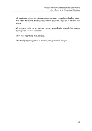 Proyecto educativo para fomentar la convivencia
                                           y los valores de la Comunidad Educativa



- Me siento rara porque no estoy acostumbrada a mis compañeros de clase y tam-
  bién a mis profesores. En el colegio éramos poquitos y aquí en el instituto casi
  treinta.

- Me siento muy bien en este instituto, porque es muy bonito y grande. Me encuen-
  tro muy bien con mis compañeros.

- Estoy más alegre que en el colegio.

- Muy bien porque es grande el instituto y tengo muchos amigos.




                                                                                91
 
