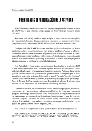 Premios Joaquín Sama 2006




        - POSIBILIDADES DE PROLONGACIÓN DE LA ACTIVIDAD -
   Uno de los aspectos más interesantes del proyecto - experiencia que compartimos
en esta Orden, es que esta metodología puede ser desarrollada en cualquier centro
educativo.

   Se trata de realizar la jornada de acogida según el protocolo que hemos explica-
do y desarrollar el espacio de acción conjunta a través de los numerosos proyectos /
programas que en cada curso académico los docentes podemos acceder a ellos.

    En el portal de EDUCAREX tenemos un enlace que hace referencia a “Activida-
des Extraescolares y complementarias para el curso académico” donde la adminis-
tración nos pone en conocimiento de proyectos educativos que se ofrecen al centro
de enseñanza para poder implicarse en los mismos. Además de estas propuestas, cada
vez son más las instituciones públicas y privadas que se suman a ofrecer programas
educativos donde se implique la comunidad educativa.

    Las Actividades / Experiencias que acompañan durante el curso académico 2005
- 2006 a la actividad estrella de “Acción Conjunta” Jornadas de Convivencia - Aco-
gida han sido elegidas y priorizadas por los propios alumnos. Partiendo de su interés
y de los recursos materiales y económicos que se dispone, se ha optado por la parti-
cipación de una u otra actividad. Esto conlleva que el Proyecto “Acción Conjunta”
tiene un claro carácter abierto y flexible, suponiendo que los proyectos que acompa-
ñen a la Jornada de Convivencia - Acogida dependerán de además de algunos otros
factores, de los intereses de los participantes (discentes y docentes).

    A modo de resumen, les facilitamos un listado de distintos proyectos, iniciativas,
programas, etc… que se ofertan cada curso académico a los centros de enseñanzas
por parte de todo tipo de instituciones y que consideramos, es importante conocerlos
para valorar con los alumnos la participación en los mismos en el seno del proyecto
“Acción Conjunta” teniendo en cuenta factores como: calendario de exámenes,
número de actividades extraescolares y complementarias por nivel educativo, presu-
puesto del que se dispone, límites de plazas, etc…

     Para facilitar la comprensión de este apartado hemos dividido el apartado en:

  RECURSOS PARA PODER DESARROLLAR ACTIVIDADES QUE COMPLE-
MENTE EL PROYECTO DE “ACCIÓN CONJUNTA” PROPIOS DEL CENTRO.

92
 