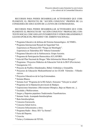Proyecto educativo para fomentar la convivencia
                                          y los valores de la Comunidad Educativa



  RECURSOS PARA PODER DESARROLLAR ACTIVIDADES QUE COM-
PLEMENTE EL PROYECTO DE “ACCIÓN CONJUNTA” PROPIOS DE LA
CONSEJERÍA DE EDUCACIÓN DE LA JUNTA DE EXTREMADURA.

  RECURSOS PARA PODER DESARROLLAR ACTIVIDADES QUE COM-
PLEMENTE EL PROYECTO DE “ACCIÓN CONJUNTA” PROPIAS DEL CON-
TEXTO SOCIAL CERCANO (AYUNTAMIENTOS Y OTROS ORGANISMOS) Y
LEJANO (PÚBLICOS, PRIVADOS Y DE ÁMBITO NACIONAL).

  * Programa Educativo de defensa del Sistema Inmunológico. ACTIMEL.
  * Programa Internacional Renault de Seguridad Vial.
    Experiencia en Plasencia IES “Parque de Monfragüe”.
    Experiencia en Talarrubias IES “Siberia Extremeña”.
  * Programa Educativo de la Adolescencia. Grupo Auxonia.
  * Programa de Participación Democrática AULAFORO.
  * Guía del Plan Nacional de Drogas “Más Información Menos Riesgos”.
  * Programas / Proyectos Didáctico de Educación Vial de la DGT (Provincias).
  * Emergencias 112.
  * Proyecto de Pueblos Abandonados, Búbal, Umbralejo y Granadilla.
  * Proyectos de Educación Medioambiental en los CEAM Viérnoles - Villarde-
    ciervos.
  * Proyectos Educativos de la Caja Extremadura.
  * Semana Blanca.
  * Semana Azul “Programa de la DG Salud y Sonsumo “Vela por tu salud”.
  * Programas de la Diputación provincial de Badajoz.
  * Exposiciones Itinerantes: (Movimiento Olímpico, Bajo un Manto etc...).
  * Escalada y Multiaventura.
  * Juegos y Deportes populares Tradicionales Trasnfroterizos.
  * Semana Verde. Acampada Interdisciplinar.
  * Ruta Interdisciplinar.
  * Concurso Euroescola.
  * Concurso Salud Activa.
  * Concurso Infoconsumo y otros.
  * Programa Radio - Boca. IES “La Serena”.
  * Feria del Deporte.
  * Creavita.
  * Ferias y Certámenes de FEVAL.


                                                                               93
 