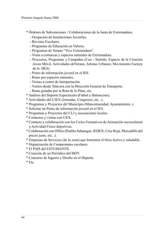 Premios Joaquín Sama 2006



     * Órdenes de Subvenciones / Colaboraciones de la Junta de Extremadura:
        - Ocupación de Instalaciones Juveniles.
        - Revistas Escolares.
        - Programas de Educación en Valores.
        - Programas de Verano “Vive Extremadura”.
        - Visita a comarcas y espacios naturales de Extremadura.
        - Proyectos, Programas y Campañas (Con - Sentido, Espacio de la Creación
          Joven Móvil, Actividades deVerano, Artistas Urbanos, Movimiento Factory
          de la DGJ).
        - Punto de información juvenil en el IES.
        - Rutas por espacios naturales.
        - Visitas a centro de Interpretación.
        - Vuelos desde Talavera con la Dirección General de Transporte.
        - Rutas guiadas por la Ruta de la Plata, etc.
     * Análisis del Deporte Espectáculo (Fútbol y Baloncesto).
     * Actividades del CJEX (Jornadas, Congresos, etc...).
     * Programas y Proyectos del Municipio (Mancomunidad, Ayuntamiento..).
     * Solicitar un Punto de información juvenil en el IES.
     * Programas y Proyectos del CLJ y asociaciones locales.
     * Contactos y visitas con UEX.
     * Contacto y colaboración con los Ciclos Formativos de Animación sociocultural
       y Actividad Físico deportivas.
     * Colaboración con ONGs (Pueblo Saharagui, JEDEX, Cruz Roja, Mercadillo del
       precio justo, etc...).
     * Empresas de Servicios (de la zona) que fomenten el Ocio Activo y saludable.
     * Organización de Campeonatos escolares.
     * El PAÍS del ESTUDIANTE.
     * Creación de un Periódico del HOY.
     * Concurso de Ingenio y Diseño en el Deporte.
     * Etc.




94
 
