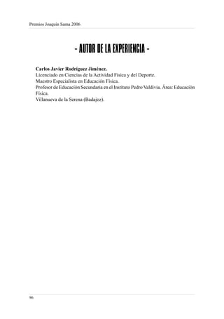 Premios Joaquín Sama 2006




                        - AUTOR DE LA EXPERIENCIA -
     Carlos Javier Rodríguez Jiménez.
     Licenciado en Ciencias de la Actividad Física y del Deporte.
     Maestro Especialista en Educación Física.
     Profesor de Educación Secundaria en el Instituto Pedro Valdivia. Área: Educación
     Física.
     Villanueva de la Serena (Badajoz).




96
 