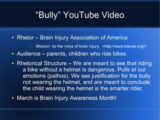 “Bully” YouTube Video

●   Rhetor – Brain Injury Association of America
         –   Mission: be the voice of brain injury. <http://www.biausa.org/>
●   Audience – parents, children who ride bikes
●   Rhetorical Structure – We are meant to see that riding
      a bike without a helmet is dangerous. Pulls at our
      emotions (pathos). We see justification for the bully
      not wearing the helmet, and are meant to conclude
      the child wearing the helmet is the smarter rider.
●   March is Brain Injury Awareness Month!
 