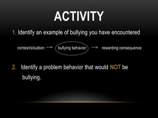ACTIVITY
1. Identify an example of bullying you have encountered

  context/situation   bullying behavior   rewarding consequence



2. Identify a problem behavior that would NOT be
     bullying.
 