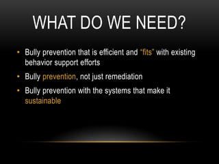 WHAT DO WE NEED?
• Bully prevention that is efficient and “fits” with existing
  behavior support efforts
• Bully prevention, not just remediation
• Bully prevention with the systems that make it
  sustainable
 
