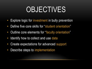 OBJECTIVES
• Explore logic for investment in bully prevention
• Define five core skills for “student orientation”
• Outline core elements for “faculty orientation”
• Identify how to collect and use data
• Create expectations for advanced support
• Describe steps to implementation
 