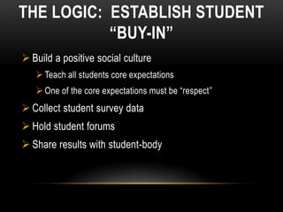THE LOGIC: ESTABLISH STUDENT
           “BUY-IN”
 Build a positive social culture
    Teach all students core expectations
    One of the core expectations must be “respect”
 Collect student survey data
 Hold student forums
 Share results with student-body
 
