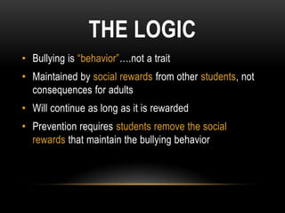 THE LOGIC
• Bullying is “behavior”….not a trait
• Maintained by social rewards from other students, not
  consequences for adults
• Will continue as long as it is rewarded
• Prevention requires students remove the social
  rewards that maintain the bullying behavior
 
