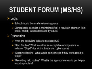 STUDENT FORUM (MS/HS)
 Logic
    School should be a safe welcoming place
    Disrespectful behavior is maintained if (a) it results in attention from
     peers, and (b) is not addressed by adults
 Discussion
    What are behaviors that are disrespectful?
    “Stop Routine” What would be an acceptable word/gesture to
     indicate, “Stop?” (for victim, bystander, cyberspace)
    “Stopping Routine” What would someone do if they were asked to
     “stop?”
    “Recruiting help routine” What is the appropriate way to get help/or
     report a problem?
 
