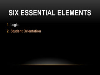 SIX ESSENTIAL ELEMENTS
1. Logic
2. Student Orientation
 