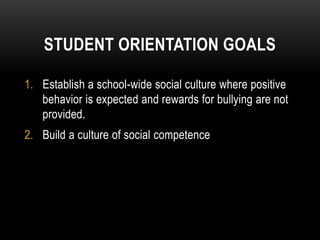STUDENT ORIENTATION GOALS

1. Establish a school-wide social culture where positive
   behavior is expected and rewards for bullying are not
   provided.
2. Build a culture of social competence
 