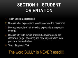 SECTION 1: STUDENT
               ORIENTATION
1. Teach School Expectations
2. Discuss what expectations look like outside the classroom
3. Discuss example of not following expectations in specific
   settings
4. Discuss why kids exhibit problem behavior outside the
   classroom (to get attention) and how ways in which kids
   provident them attention.
5. Teach Stop/Walk/Talk

   The word BULLY is NEVER used!!!
 