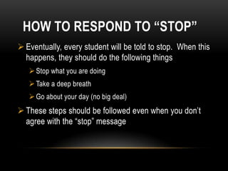 HOW TO RESPOND TO “STOP”
 Eventually, every student will be told to stop. When this
  happens, they should do the following things
    Stop what you are doing
    Take a deep breath
    Go about your day (no big deal)
 These steps should be followed even when you don’t
  agree with the “stop” message
 