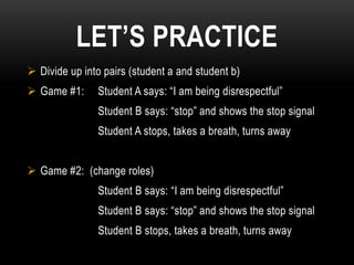 LET’S PRACTICE
 Divide up into pairs (student a and student b)
 Game #1:     Student A says: “I am being disrespectful”
               Student B says: “stop” and shows the stop signal
               Student A stops, takes a breath, turns away


 Game #2: (change roles)
               Student B says: “I am being disrespectful”
               Student B says: “stop” and shows the stop signal
               Student B stops, takes a breath, turns away
 