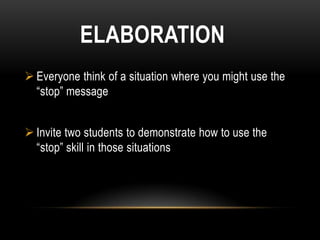 ELABORATION
 Everyone think of a situation where you might use the
  “stop” message


 Invite two students to demonstrate how to use the
  “stop” skill in those situations
 