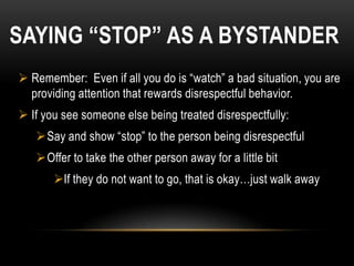 SAYING “STOP” AS A BYSTANDER
 Remember: Even if all you do is “watch” a bad situation, you are
  providing attention that rewards disrespectful behavior.
 If you see someone else being treated disrespectfully:
   Say and show “stop” to the person being disrespectful
   Offer to take the other person away for a little bit
       If they do not want to go, that is okay…just walk away
 