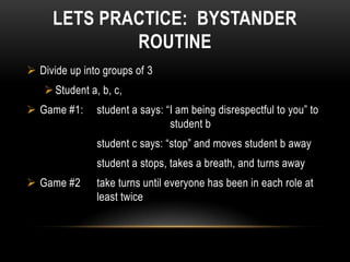LETS PRACTICE: BYSTANDER
             ROUTINE
 Divide up into groups of 3
    Student a, b, c,
 Game #1:     student a says: “I am being disrespectful to you” to
                                student b
               student c says: “stop” and moves student b away
               student a stops, takes a breath, and turns away
 Game #2      take turns until everyone has been in each role at
               least twice
 
