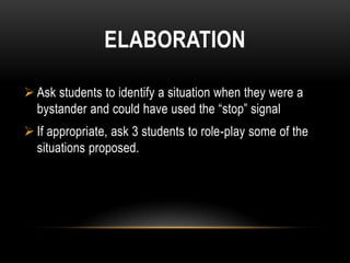 ELABORATION

 Ask students to identify a situation when they were a
  bystander and could have used the “stop” signal
 If appropriate, ask 3 students to role-play some of the
  situations proposed.
 