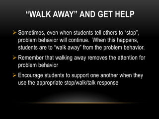 “WALK AWAY” AND GET HELP
 Sometimes, even when students tell others to “stop”,
  problem behavior will continue. When this happens,
  students are to “walk away” from the problem behavior.
 Remember that walking away removes the attention for
  problem behavior
 Encourage students to support one another when they
  use the appropriate stop/walk/talk response
 