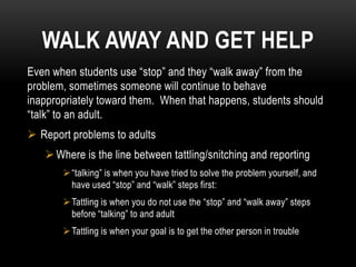 WALK AWAY AND GET HELP
Even when students use “stop” and they “walk away” from the
problem, sometimes someone will continue to behave
inappropriately toward them. When that happens, students should
“talk” to an adult.
 Report problems to adults
    Where is the line between tattling/snitching and reporting
        “talking” is when you have tried to solve the problem yourself, and
         have used “stop” and “walk” steps first:
        Tattling is when you do not use the “stop” and “walk away” steps
         before “talking” to and adult
        Tattling is when your goal is to get the other person in trouble
 