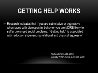 GETTING HELP WORKS
 Research indicates that if you are submissive or aggressive
  when faced with disrespectful behavior you are MORE likely to
  suffer prolonged social problems. “Getting help” is associated
  with reduction experiencing relational and physical aggression




                                     Kochenderfer-Ladd, 2004
                                     Mahady-Wilton, Cragi, & Pepler, 2000
 