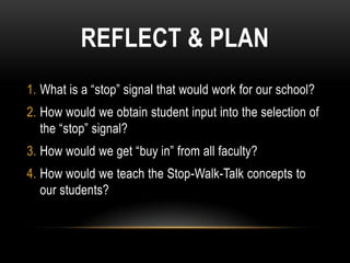 REFLECT & PLAN
1. What is a “stop” signal that would work for our school?
2. How would we obtain student input into the selection of
   the “stop” signal?
3. How would we get “buy in” from all faculty?
4. How would we teach the Stop-Walk-Talk concepts to
   our students?
 