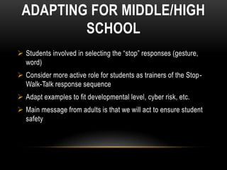 ADAPTING FOR MIDDLE/HIGH
         SCHOOL
 Students involved in selecting the “stop” responses (gesture,
  word)
 Consider more active role for students as trainers of the Stop-
  Walk-Talk response sequence
 Adapt examples to fit developmental level, cyber risk, etc.
 Main message from adults is that we will act to ensure student
  safety
 