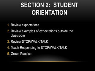 SECTION 2: STUDENT
            ORIENTATION
1. Review expectations
2. Review examples of expectations outside the
   classroom
3. Review STOP/WALK/TALK
4. Teach Responding to STOP/WALK/TALK
5. Group Practice
 