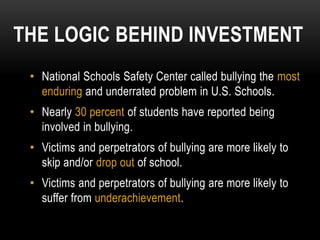 THE LOGIC BEHIND INVESTMENT
 • National Schools Safety Center called bullying the most
   enduring and underrated problem in U.S. Schools.
 • Nearly 30 percent of students have reported being
   involved in bullying.
 • Victims and perpetrators of bullying are more likely to
   skip and/or drop out of school.
 • Victims and perpetrators of bullying are more likely to
   suffer from underachievement.
 
