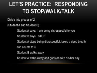 LET’S PRACTICE: RESPONDING
      TO STOP/WALK/TALK
Divide into groups of 2
(Student A and Student B)
        Student A says: I am being disrespectful to you
        Student B says: STOP
        Student A stops being disrespectful, takes a deep breath
       and counts to 3
        Student B walks away
        Student A walks away and goes on with his/her day
 