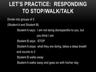 LET’S PRACTICE: RESPONDING
      TO STOP/WALK/TALK
Divide into groups of 2
(Student A and Student B)
        Student A says: I am not being disrespectful to you, but
                          you think I am
        Student B says: STOP
        Student A stops what they are doing, takes a deep breath
       and counts to 3
        Student B walks away
        Student A walks away and goes on with his/her day
 