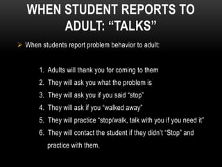 WHEN STUDENT REPORTS TO
        ADULT: “TALKS”
 When students report problem behavior to adult:


       1. Adults will thank you for coming to them
       2. They will ask you what the problem is
       3. They will ask you if you said “stop”
       4. They will ask if you “walked away”
       5. They will practice “stop/walk, talk with you if you need it”
       6. They will contact the student if they didn’t “Stop” and
          practice with them.
 