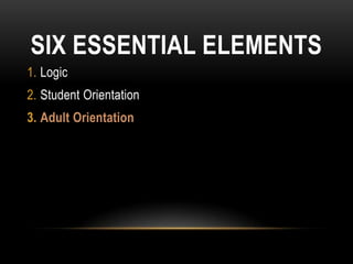 SIX ESSENTIAL ELEMENTS
1. Logic
2. Student Orientation
3. Adult Orientation
 