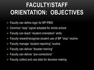 FACULTY/STAFF
   ORIENTATION: OBJECTIVES
 Faculty can define logic for BP-PBIS
 Common “stop” signal adopted for whole school
 Faculty can teach “student orientation” skills
 Faculty reward/recognize student use of BP “stop” routine
 Faculty manage “student reporting” routine
 Faculty can deliver “booster training”
 Faculty can deliver “pre-corrections”
 Faculty collect and use data for decision making
 