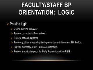 FACULTY/STAFF BP
          ORIENTATION: LOGIC
 Provide logic
    Define bullying behavior
    Review current data from school
    Review national patterns
    Review goal for embedding bully prevention within current PBIS effort
    Provide summary of BP-PBIS core elements
    Review empirical support for Bully Prevention within PBIS
 