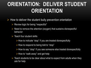 ORIENTATION: DELIVER STUDENT
         ORIENTATION
 How to deliver the student bully prevention orientation
     Review logic for being “respectful”
     Need to remove the attention (oxygen) that sustains disrespectful
      behavior
     Teach four student skills
         How to indicate “stop” if you are treated disrespectfully
         How to respond to being told to “stop”
         How to say “stop” if you see someone else treated disrespectfully
         How to “walk away” and get help
     Teach students to be clear about what to expect from adults when they
      ask for help
 