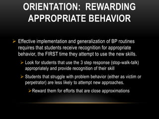 ORIENTATION: REWARDING
      APPROPRIATE BEHAVIOR

 Effective implementation and generalization of BP routines
  requires that students receive recognition for appropriate
  behavior, the FIRST time they attempt to use the new skills.
    Look for students that use the 3 step response (stop-walk-talk)
     appropriately and provide recognition of their skill
    Students that struggle with problem behavior (either as victim or
     perpetrator) are less likely to attempt new approaches.
       Reward them for efforts that are close approximations
 