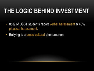 THE LOGIC BEHIND INVESTMENT
• 85% of LGBT students report verbal harassment & 40%
  physical harassment.
• Bullying is a cross-cultural phenomenon.
 