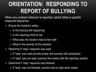 ORIENTATION: RESPONDING TO
       REPORT OF BULLYING
When any problem behavior is reported, adults follow a specific
response sequence:
 Ensure the student’s safety
     Is the bullying still happening
     Is the reporting child at risk
     What does the student need to feel safe
     What is the severity of the situation
 Determine if “stop” response was used
     If “stop” was used provide praise and connect with perpetrator
     If “stop” was not used, practice the routine with the reporting student
 Determine if “stop” response was followed
     If “stop” was not followed, practice how to stop when asked.
 